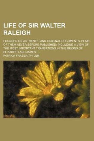 Cover of Life of Sir Walter Raleigh; Founded on Authentic and Original Documents, Some of Them Never Before Published Including a View of the Most Important Transations in the Reigns of Elizabeth and James I