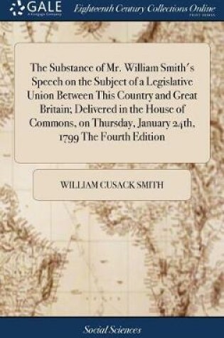 Cover of The Substance of Mr. William Smith's Speech on the Subject of a Legislative Union Between This Country and Great Britain; Delivered in the House of Commons, on Thursday, January 24th, 1799 the Fourth Edition