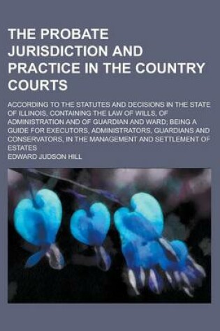 Cover of The Probate Jurisdiction and Practice in the Country Courts; According to the Statutes and Decisions in the State of Illinois, Containing the Law of Wills, of Administration and of Guardian and Ward; Being a Guide for Executors,