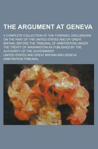 Cover of The Argument at Geneva; A Complete Collection of the Forensic Discussions on the Part of the United States and of Great Britain, Before the Tribunal of Arbitration Under the Treaty of Washington as Published by the Authority of the