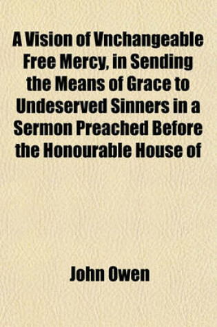 Cover of A Vision of Vnchangeable Free Mercy, in Sending the Means of Grace to Undeserved Sinners in a Sermon Preached Before the Honourable House of Commons