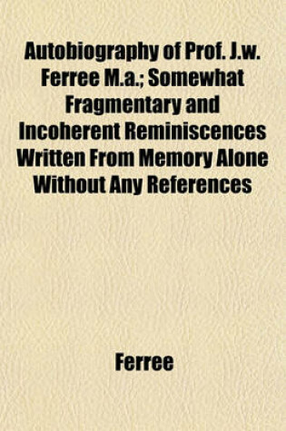 Cover of Autobiography of Prof. J.W. Ferree M.A.; Somewhat Fragmentary and Incoherent Reminiscences Written from Memory Alone Without Any References