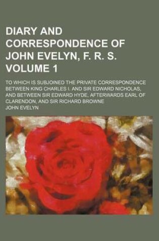 Cover of Diary and Correspondence of John Evelyn, F. R. S; To Which Is Subjoined the Private Correspondence Between King Charles I. and Sir Edward Nicholas, and Between Sir Edward Hyde, Afterwards Earl of Clarendon, and Sir Richard Browne Volume 1