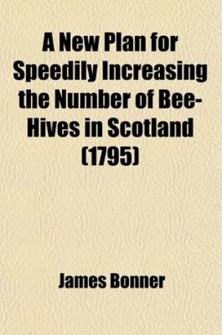 Cover of A New Plan for Speedily Increasing the Number of Bee-Hives in Scotland; And Which May Be Extended, with Equal Success, to England, Ireland, America, or to Any Other Part of the World Capable of Producing Flowers