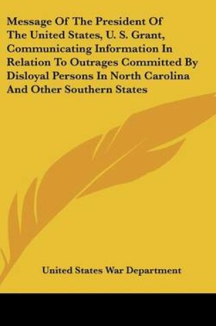 Cover of Message of the President of the United States, U. S. Grant, Communicating Information in Relation to Outrages Committed by Disloyal Persons in North C