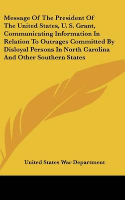 Book cover for Message of the President of the United States, U. S. Grant, Communicating Information in Relation to Outrages Committed by Disloyal Persons in North C