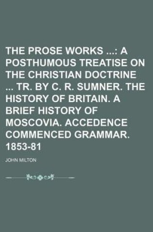 Cover of The Prose Works (Volume 4); A Posthumous Treatise on the Christian Doctrine Tr. by C. R. Sumner. the History of Britain. a Brief History of Moscovia. Accedence Commenced Grammar. 1853-81