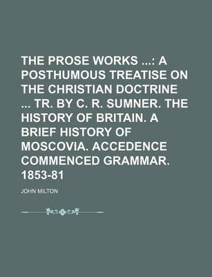 Book cover for The Prose Works (Volume 4); A Posthumous Treatise on the Christian Doctrine Tr. by C. R. Sumner. the History of Britain. a Brief History of Moscovia. Accedence Commenced Grammar. 1853-81