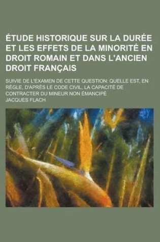 Cover of Etude Historique Sur La Duree Et Les Effets de La Minorite En Droit Romain Et Dans L'Ancien Droit Francais; Suivie de L'Examen de Cette Question Quelle Est, En Regle, D'Apres Le Code Civil, La Capacite de Contracter Du Mineur Non Emancipe