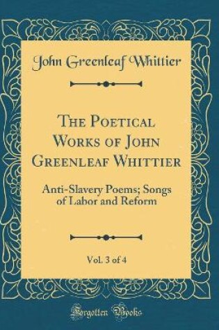 Cover of The Poetical Works of John Greenleaf Whittier, Vol. 3 of 4: Anti-Slavery Poems; Songs of Labor and Reform (Classic Reprint)