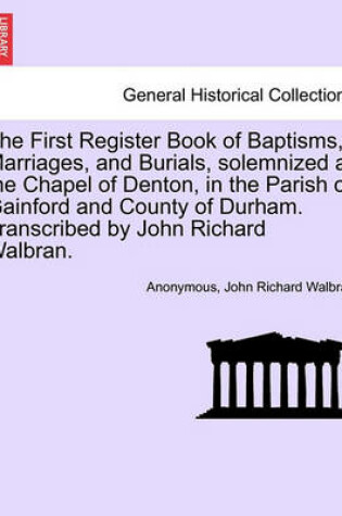 Cover of The First Register Book of Baptisms, Marriages, and Burials, Solemnized at the Chapel of Denton, in the Parish of Gainford and County of Durham. Transcribed by John Richard Walbran.