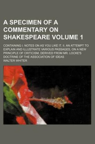 Cover of A Specimen of a Commentary on Shakespeare Volume 1; Containing I. Notes on as You Like It. II. an Attempt to Explain and Illustrate Various Passages, on a New Principle of Criticism, Derived from Mr. Locke's Doctrine of the Association of Ideas