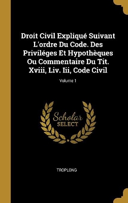 Book cover for Droit Civil Expliqué Suivant L'ordre Du Code. Des Priviléges Et Hypothèques Ou Commentaire Du Tit. Xviii, Liv. Iii, Code Civil; Volume 1