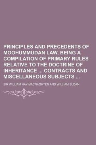 Cover of Principles and Precedents of Moohummudan Law, Being a Compilation of Primary Rules Relative to the Doctrine of Inheritance Contracts and Miscellaneous