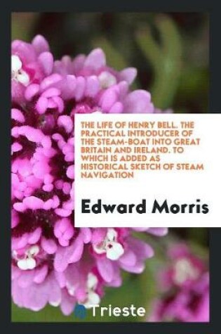 Cover of The Life of Henry Bell. the Practical Introducer of the Steam-Boat Into Great Britain and Ireland. to Which Is Added as Historical Sketch of Steam Navigation