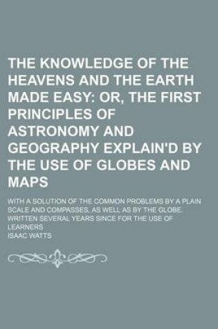 Cover of The Knowledge of the Heavens and the Earth Made Easy; Or, the First Principles of Astronomy and Geography Explain'd by the Use of Globes and Maps. with a Solution of the Common Problems by a Plain Scale and Compasses, as Well as by the Globe. Written Several Y