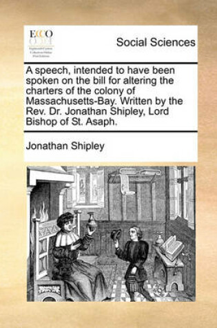 Cover of A Speech, Intended to Have Been Spoken on the Bill for Altering the Charters of the Colony of Massachusetts-Bay. Written by the Rev. Dr. Jonathan Shipley, Lord Bishop of St. Asaph.