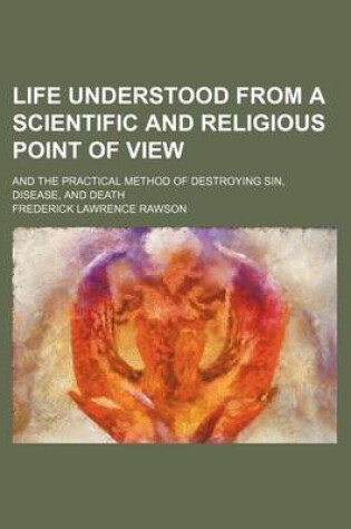 Cover of Life Understood from a Scientific and Religious Point of View; And the Practical Method of Destroying Sin, Disease, and Death