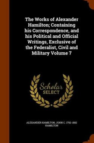 Cover of The Works of Alexander Hamilton; Containing His Correspondence, and His Political and Official Writings, Exclusive of the Federalist, Civil and Military Volume 7