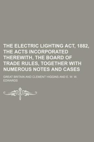 Cover of The Electric Lighting ACT, 1882, the Acts Incorporated Therewith, the Board of Trade Rules, Together with Numerous Notes and Cases