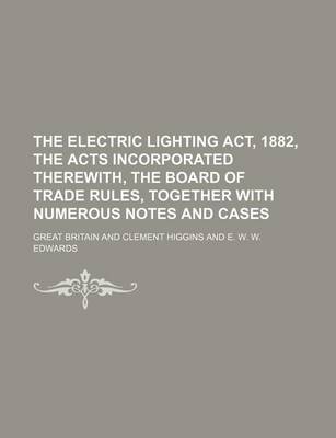 Book cover for The Electric Lighting ACT, 1882, the Acts Incorporated Therewith, the Board of Trade Rules, Together with Numerous Notes and Cases