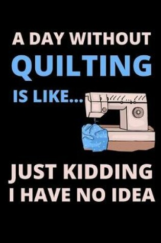Cover of A Day Without Quilting Is Like...Just Kidding I Have No Idea