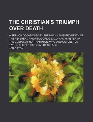Book cover for The Christian's Triumph Over Death; A Sermon Occasioned by the Much-Lamented Death of the Reverend Philip Doddridge, D.D. and Minister of the Gospel at Northampton. Who Died October 26, 1751. in the Fiftieth Year of His Age