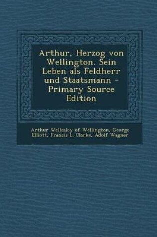 Cover of Arthur, Herzog Von Wellington. Sein Leben ALS Feldherr Und Staatsmann - Primary Source Edition