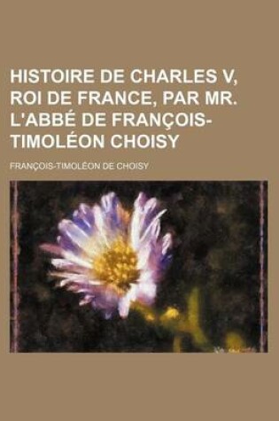 Cover of Histoire de Charles V, Roi de France, Par Mr. L'Abbe de Francois-Timoleon Choisy