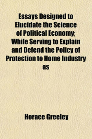 Cover of Essays Designed to Elucidate the Science of Political Economy; While Serving to Explain and Defend the Policy of Protection to Home Industry as