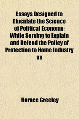 Book cover for Essays Designed to Elucidate the Science of Political Economy; While Serving to Explain and Defend the Policy of Protection to Home Industry as