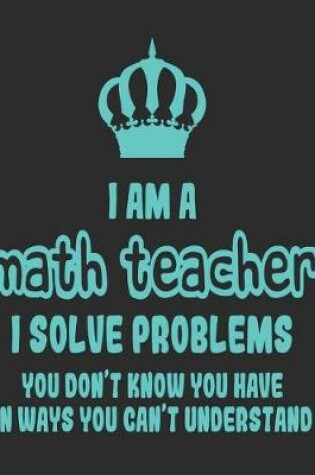 Cover of I Am a Math Teacher I Solve Problems You Don't Know You Have In Ways You Can't Understand