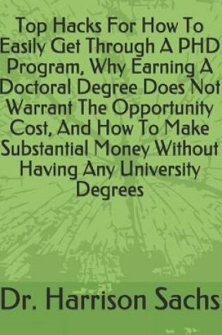 Cover of Top Hacks For How To Easily Get Through A PHD Program, Why Earning A Doctoral Degree Does Not Warrant The Opportunity Cost, And How To Make Substantial Money Without Having Any University Degrees