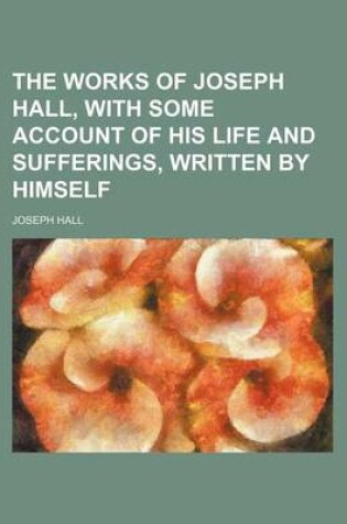 Cover of The Works of Joseph Hall, with Some Account of His Life and Sufferings, Written by Himself