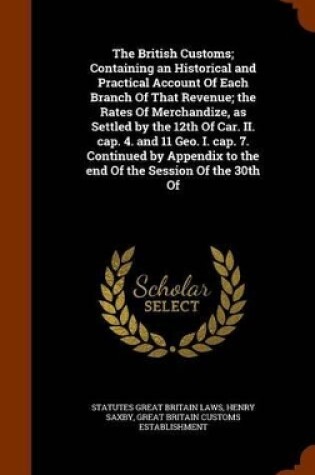 Cover of The British Customs; Containing an Historical and Practical Account of Each Branch of That Revenue; The Rates of Merchandize, as Settled by the 12th of Car. II. Cap. 4. and 11 Geo. I. Cap. 7. Continued by Appendix to the End of the Session of the 30th of