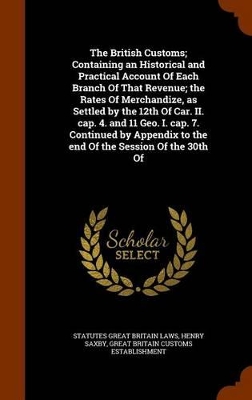 Book cover for The British Customs; Containing an Historical and Practical Account of Each Branch of That Revenue; The Rates of Merchandize, as Settled by the 12th of Car. II. Cap. 4. and 11 Geo. I. Cap. 7. Continued by Appendix to the End of the Session of the 30th of