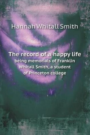 Cover of The record of a happy life being memorials of Franklin Whitall Smith, a student of Princeton college