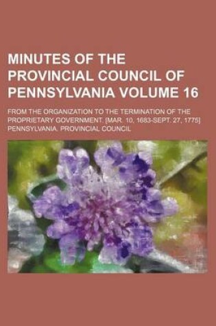 Cover of Minutes of the Provincial Council of Pennsylvania Volume 16; From the Organization to the Termination of the Proprietary Government. [Mar. 10, 1683-Sept. 27, 1775]