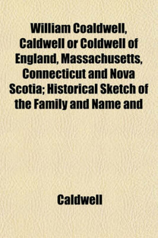 Cover of William Coaldwell, Caldwell or Coldwell of England, Massachusetts, Connecticut and Nova Scotia; Historical Sketch of the Family and Name and