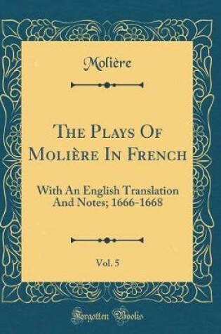 Cover of The Plays Of Molière In French, Vol. 5: With An English Translation And Notes; 1666-1668 (Classic Reprint)