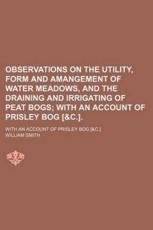 Cover of Observations on the Utility, Form and Amangement of Water Meadows, and the Draining and Irrigating of Peat Bogs; With an Account of Prisley Bog [&C.] with an Account of Prisley Bog [&C.].