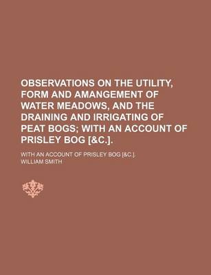 Book cover for Observations on the Utility, Form and Amangement of Water Meadows, and the Draining and Irrigating of Peat Bogs; With an Account of Prisley Bog [&C.] with an Account of Prisley Bog [&C.].