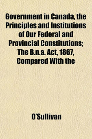 Cover of Government in Canada, the Principles and Institutions of Our Federal and Provincial Constitutions; The B.N.A. ACT, 1867, Compared with the