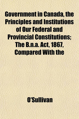 Book cover for Government in Canada, the Principles and Institutions of Our Federal and Provincial Constitutions; The B.N.A. ACT, 1867, Compared with the