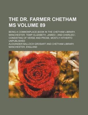 Book cover for The Dr. Farmer Chetham MS Volume 89; Being a Commonplace-Book in the Chetham Library, Manchester. Temp. Elizabeth, James I. and Charles I. Consisting of Verse and Prose, Mostly Hitherto Unpublished