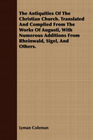 Cover of The Antiquities Of The Christian Church. Translated And Complied From The Works Of Augusti, With Numerous Additions From Rheinwald, Sigel, And Others.