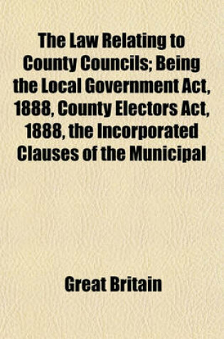 Cover of The Law Relating to County Councils; Being the Local Government ACT, 1888, County Electors ACT, 1888, the Incorporated Clauses of the Municipal