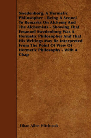 Cover of Swedenborg, A Hermetic Philosopher - Being A Sequel To Remarks On Alchemy And The Alchemists - Showing That Emanuel Swedenborg Was A Hermetic Philosopher And That His Writings May Be Interpreted From The Point Of View Of Hermetic Philosophy - With A Chap