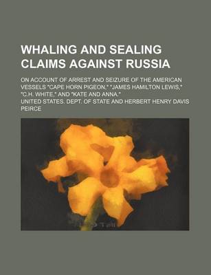 Book cover for Whaling and Sealing Claims Against Russia; On Account of Arrest and Seizure of the American Vessels "Cape Horn Pigeon," "James Hamilton Lewis," "C.H. White," and "Kate and Anna."