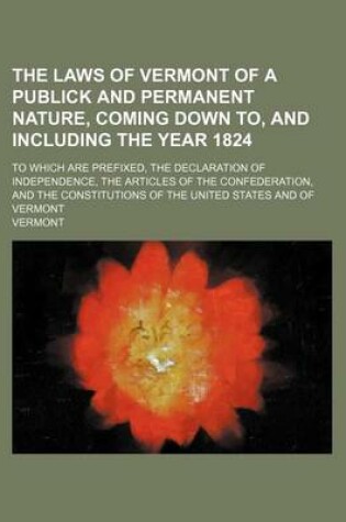 Cover of The Laws of Vermont of a Publick and Permanent Nature, Coming Down To, and Including the Year 1824; To Which Are Prefixed, the Declaration of Independence, the Articles of the Confederation, and the Constitutions of the United States and of Vermont